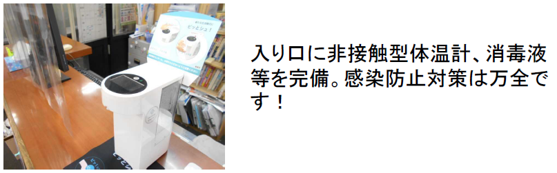 入り口に非接触型体温計、消毒液 等を完備。感染防止対策は万全で す！